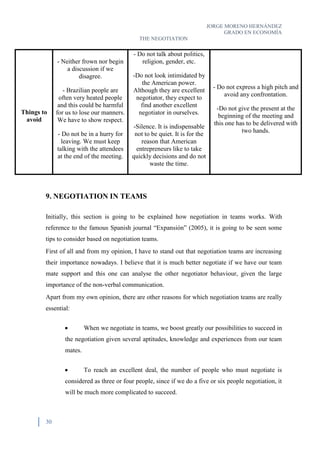 JORGE MORENO HERNÁNDEZ
GRADO EN ECONOMÍA
THE NEGOTIATION
30
Things to
avoid
- Neither frown nor begin
a discussion if we
disagree.
- Brazilian people are
often very heated people
and this could be harmful
for us to lose our manners.
We have to show respect.
- Do not be in a hurry for
leaving. We must keep
talking with the attendees
at the end of the meeting.
- Do not talk about politics,
religion, gender, etc.
-Do not look intimidated by
the American power.
Although they are excellent
negotiator, they expect to
find another excellent
negotiator in ourselves.
-Silence. It is indispensable
not to be quiet. It is for the
reason that American
entrepreneurs like to take
quickly decisions and do not
waste the time.
- Do not express a high pitch and
avoid any confrontation.
-Do not give the present at the
beginning of the meeting and
this one has to be delivered with
two hands.
9. NEGOTIATION IN TEAMS
Initially, this section is going to be explained how negotiation in teams works. With
reference to the famous Spanish journal “Expansión” (2005), it is going to be seen some
tips to consider based on negotiation teams.
First of all and from my opinion, I have to stand out that negotiation teams are increasing
their importance nowadays. I believe that it is much better negotiate if we have our team
mate support and this one can analyse the other negotiator behaviour, given the large
importance of the non-verbal communication.
Apart from my own opinion, there are other reasons for which negotiation teams are really
essential:
 When we negotiate in teams, we boost greatly our possibilities to succeed in
the negotiation given several aptitudes, knowledge and experiences from our team
mates.
 To reach an excellent deal, the number of people who must negotiate is
considered as three or four people, since if we do a five or six people negotiation, it
will be much more complicated to succeed.
 