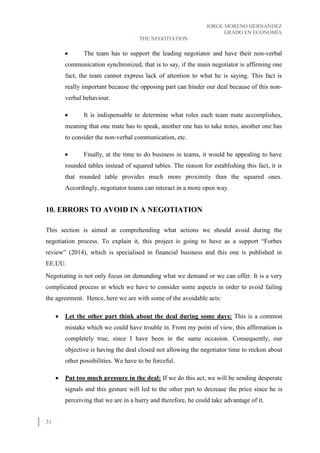 JORGE MORENO HERNÁNDEZ
GRADO EN ECONOMÍA
THE NEGOTIATION
31
 The team has to support the leading negotiator and have their non-verbal
communication synchronized, that is to say, if the main negotiator is affirming one
fact, the team cannot express lack of attention to what he is saying. This fact is
really important because the opposing part can hinder our deal because of this non-
verbal behaviour.
 It is indispensable to determine what roles each team mate accomplishes,
meaning that one mate has to speak, another one has to take notes, another one has
to consider the non-verbal communication, etc.
 Finally, at the time to do business in teams, it would be appealing to have
rounded tables instead of squared tables. The reason for establishing this fact, it is
that rounded table provides much more proximity than the squared ones.
Accordingly, negotiator teams can interact in a more open way.
10. ERRORS TO AVOID IN A NEGOTIATION
This section is aimed at comprehending what actions we should avoid during the
negotiation process. To explain it, this project is going to have as a support “Forbes
review” (2014), which is specialised in financial business and this one is published in
EE.UU.
Negotiating is not only focus on demanding what we demand or we can offer. It is a very
complicated process in which we have to consider some aspects in order to avoid failing
the agreement. Hence, here we are with some of the avoidable acts:
 Let the other part think about the deal during some days: This is a common
mistake which we could have trouble in. From my point of view, this affirmation is
completely true, since I have been in the same occasion. Consequently, our
objective is having the deal closed not allowing the negotiator time to reckon about
other possibilities. We have to be forceful.
 Put too much pressure in the deal: If we do this act, we will be sending desperate
signals and this gesture will led to the other part to decrease the price since he is
perceiving that we are in a hurry and therefore, he could take advantage of it.
 