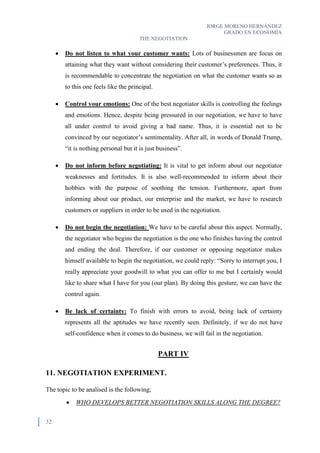 JORGE MORENO HERNÁNDEZ
GRADO EN ECONOMÍA
THE NEGOTIATION
32
 Do not listen to what your customer wants: Lots of businessmen are focus on
attaining what they want without considering their customer’s preferences. Thus, it
is recommendable to concentrate the negotiation on what the customer wants so as
to this one feels like the principal.
 Control your emotions: One of the best negotiator skills is controlling the feelings
and emotions. Hence, despite being pressured in our negotiation, we have to have
all under control to avoid giving a bad name. Thus, it is essential not to be
convinced by our negotiator’s sentimentality. After all, in words of Donald Trump,
“it is nothing personal but it is just business”.
 Do not inform before negotiating: It is vital to get inform about our negotiator
weaknesses and fortitudes. It is also well-recommended to inform about their
hobbies with the purpose of soothing the tension. Furthermore, apart from
informing about our product, our enterprise and the market, we have to research
customers or suppliers in order to be used in the negotiation.
 Do not begin the negotiation: We have to be careful about this aspect. Normally,
the negotiator who begins the negotiation is the one who finishes having the control
and ending the deal. Therefore, if our customer or opposing negotiator makes
himself available to begin the negotiation, we could reply: “Sorry to interrupt you, I
really appreciate your goodwill to what you can offer to me but I certainly would
like to share what I have for you (our plan). By doing this gesture, we can have the
control again.
 Be lack of certainty: To finish with errors to avoid, being lack of certainty
represents all the aptitudes we have recently seen. Definitely, if we do not have
self-confidence when it comes to do business, we will fail in the negotiation.
PART IV
11. NEGOTIATION EXPERIMENT.
The topic to be analised is the following;
 WHO DEVELOPS BETTER NEGOTIATION SKILLS ALONG THE DEGREE?
 