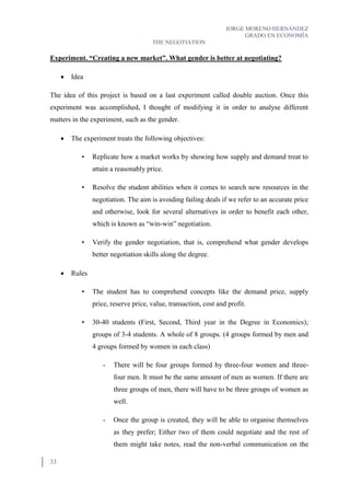 JORGE MORENO HERNÁNDEZ
GRADO EN ECONOMÍA
THE NEGOTIATION
33
Experiment. “Creating a new market”. What gender is better at negotiating?
 Idea
The idea of this project is based on a last experiment called double auction. Once this
experiment was accomplished, I thought of modifying it in order to analyse different
matters in the experiment, such as the gender.
 The experiment treats the following objectives:
• Replicate how a market works by showing how supply and demand treat to
attain a reasonably price.
• Resolve the student abilities when it comes to search new resources in the
negotiation. The aim is avoiding failing deals if we refer to an accurate price
and otherwise, look for several alternatives in order to benefit each other,
which is known as “win-win” negotiation.
• Verify the gender negotiation, that is, comprehend what gender develops
better negotiation skills along the degree.
 Rules
• The student has to comprehend concepts like the demand price, supply
price, reserve price, value, transaction, cost and profit.
• 30-40 students (First, Second, Third year in the Degree in Economics);
groups of 3-4 students. A whole of 8 groups. (4 groups formed by men and
4 groups formed by women in each class)
- There will be four groups formed by three-four women and three-
four men. It must be the same amount of men as women. If there are
three groups of men, there will have to be three groups of women as
well.
- Once the group is created, they will be able to organise themselves
as they prefer; Either two of them could negotiate and the rest of
them might take notes, read the non-verbal communication on the
 