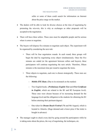 JORGE MORENO HERNÁNDEZ
GRADO EN ECONOMÍA
THE NEGOTIATION
34
seller or some of them could search for information on Internet
about the price range on the market.
 The dealers will be able to look for diverse choices at the time of negotiating by
promoting the win-win, this is why as exchanges as other proposals will be
accepted in the negotiation.
 There will have three sellers. These ones must be adaptable people and be serious
when it comes to negotiate.
 The buyers will dispose five minutes to negotiate each object. The experiment will
be organised by considering the next rule:
• There will be four negotiation rounds. In each round, three groups will
begin the deal by negotiating every object simultaneously. Once the five
minutes are ended (or the agreement between sellers and buyers), these
participators will continue negotiating the next article. Therefore, fifteen
minutes is the maximum time per round to negotiate the items.
• Three objects to negotiate, each one is chosen strategically. These ones are
the following:
- Mobile ZTE Skate. (Due to its mismatch on the market)
- Two English books. (Preliminary English Test and First Certificate
in English, which are related to the B1 and B2 European level).
These ones were chosen because of its increasing demand for the
language level and the obligation to the students for obtaining the B1
before attaining their pertinent degree)
- One ticket for Dream Beach Festival (7th and 8th August), which is
located to Almería. (Huge demand and a lower price if the ticket is
bought in advance)
 The manager ought to check every deal by going around the participators while he
is taking notes about the prices, the way of negotiating, the techniques, etc.
 