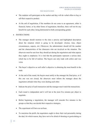 JORGE MORENO HERNÁNDEZ
GRADO EN ECONOMÍA
THE NEGOTIATION
35
 The students will participate on the market and they will do verbal offers to buy or
sell their respective product.
 At the end of negotiation, if the members do not come to an agreement, either is
financial, barter, or by other forms of negotiation, therefore, there will not be any
benefit for each other, being detrimental to both corresponding gender.
 INSTRUCTIONS
 The manager should mention to the class a precise and highlighted description
about the situation which is going to be developed. (Action, time, object
circumstances, aspects, etc.) Moreover, the administrator should tell the number
and the characteristics of the characters who are involved on the situation. The
observers must be sure how they should act during the negotiation and what aspects
they ought to emphasise. It is vital that the participants represent a serious deal,
which has to be full of realism. The buyers can only trade with sellers and vice
versa.
 The buyer’s objective as well seller’s objective is obtaining the most benefit in the
trade.
 At the end of the round, the buyers must notify to the manager the final price, or if
this one was not closed, the observers must inform the manager about the
negotiators attitude when they were dealing each other.
 Indicate the price of each transaction and the manager must watch the transactions.
 Each round is independent and it will last at the most five minutes per object to
negotiate.
 Before beginning a negotiation, the manager will concede five minutes to the
groups so that they can decide their respective strategies.
 The experiment will last over an hour.
 To maximise the profit, the negotiators ought to show their real personality during
the deal, for which reason, they have not to be afraid of shouting or gesticulating so
 