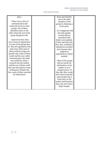 JORGE MORENO HERNÁNDEZ
GRADO EN ECONOMÍA
THE NEGOTIATION
39
price.
- There were a lack of
communication and
teamwork given in some
groups, one of them
launched a price to the
seller which the rest of the
group disagreed with.
- Apart from that, there
were a lack of organisation
in some of the groups due
to they all negotiated at the
same time while each of
them could be assign one
specific task. (One of them
could read the non-verbal
communication, the other
one could have done a
research into the market,
and the rest of them could
have put into practice some
techniques). Despite this
fact, some of them searched
for information.
book and lend this
one to the other
members of the
group by obtaining a
lower price.
- As it happened with
the male gender,
women did not
rsearched if the
books were updated.
If they had done this
fact, they would have
attained an excellent
price because they
might have
negotiated in a better
method.
- Most of the groups
did not search for
information on the
market so as to
compare prices. If
they did, they would
have discovered that
same product has a
lower price in the
market and therefore,
they may have had a
larger margin.
 