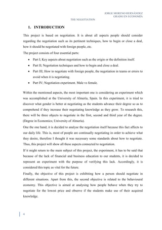 JORGE MORENO HERNÁNDEZ
GRADO EN ECONOMÍA
THE NEGOTIATION
4
1. INTRODUCTION
This project is based on negotiation. It is about all aspects people should consider
regarding the negotiation such as its pertinent techniques, how to begin or close a deal,
how it should be negotiated with foreign people, etc.
The project consists of four essential parts:
 Part I; Key aspects about negotiation such as the origin or the definition itself.
 Part II; Negotiation techniques and how to begin and close a deal.
 Part III; How to negotiate with foreign people, the negotiation in teams or errors to
avoid when it is negotiating.
 Part IV; Negotiation experiment. Male vs female.
Within the mentioned aspects, the most important one is considering an experiment which
was accomplished at the University of Almería, Spain. In this experiment, it is tried to
discover what gender is better at negotiating as the students advance their degree so as to
comprehend if they increase their negotiating knowledge as they grow. To research this,
there will be three objects to negotiate in the first, second and third year of the degree.
(Degree in Economics; University of Almería).
One the one hand, it is decided to analyse the negotiation itself because this fact affects to
our daily life. This is, most of people are continually negotiating in order to achieve what
they desire, therefore I thought it was necessary some standards about how to negotiate.
Thus, this project will show all these aspects connected to negotiation.
If it might return to the main subject of this project, the experiment, it has to be said that
because of the lack of financial and business education to our students, it is decided to
represent an experiment with the purpose of verifying this lack. Accordingly, it is
considered this topic as vital for the future.
Finally, the objective of this project is exhibiting how a person should negotiate in
different situations. Apart from this, the second objective is related to the behavioural
economy. This objective is aimed at analysing how people behave when they try to
negotiate for the lowest price and observe if the students make use of their acquired
knowledge.
 