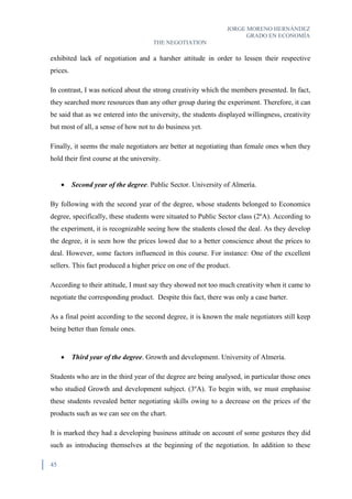 JORGE MORENO HERNÁNDEZ
GRADO EN ECONOMÍA
THE NEGOTIATION
45
exhibited lack of negotiation and a harsher attitude in order to lessen their respective
prices.
In contrast, I was noticed about the strong creativity which the members presented. In fact,
they searched more resources than any other group during the experiment. Therefore, it can
be said that as we entered into the university, the students displayed willingness, creativity
but most of all, a sense of how not to do business yet.
Finally, it seems the male negotiators are better at negotiating than female ones when they
hold their first course at the university.
 Second year of the degree. Public Sector. University of Almería.
By following with the second year of the degree, whose students belonged to Economics
degree, specifically, these students were situated to Public Sector class (2ºA). According to
the experiment, it is recognizable seeing how the students closed the deal. As they develop
the degree, it is seen how the prices lowed due to a better conscience about the prices to
deal. However, some factors influenced in this course. For instance: One of the excellent
sellers. This fact produced a higher price on one of the product.
According to their attitude, I must say they showed not too much creativity when it came to
negotiate the corresponding product. Despite this fact, there was only a case barter.
As a final point according to the second degree, it is known the male negotiators still keep
being better than female ones.
 Third year of the degree. Growth and development. University of Almería.
Students who are in the third year of the degree are being analysed, in particular those ones
who studied Growth and development subject. (3ºA). To begin with, we must emphasise
these students revealed better negotiating skills owing to a decrease on the prices of the
products such as we can see on the chart.
It is marked they had a developing business attitude on account of some gestures they did
such as introducing themselves at the beginning of the negotiation. In addition to these
 