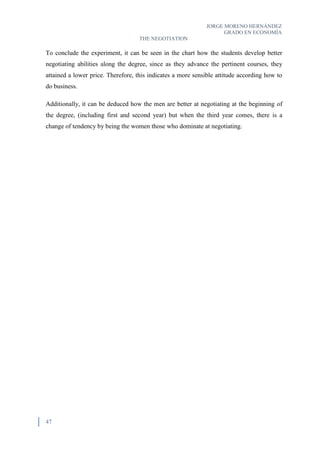 JORGE MORENO HERNÁNDEZ
GRADO EN ECONOMÍA
THE NEGOTIATION
47
To conclude the experiment, it can be seen in the chart how the students develop better
negotiating abilities along the degree, since as they advance the pertinent courses, they
attained a lower price. Therefore, this indicates a more sensible attitude according how to
do business.
Additionally, it can be deduced how the men are better at negotiating at the beginning of
the degree, (including first and second year) but when the third year comes, there is a
change of tendency by being the women those who dominate at negotiating.
 