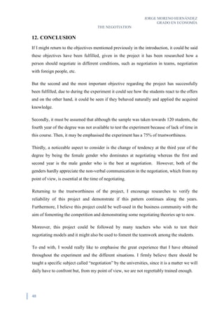 JORGE MORENO HERNÁNDEZ
GRADO EN ECONOMÍA
THE NEGOTIATION
48
12. CONCLUSION
If I might return to the objectives mentioned previously in the introduction, it could be said
these objectives have been fulfilled, given in the project it has been researched how a
person should negotiate in different conditions, such as negotiation in teams, negotiation
with foreign people, etc.
But the second and the most important objective regarding the project has successfully
been fulfilled, due to during the experiment it could see how the students react to the offers
and on the other hand, it could be seen if they behaved naturally and applied the acquired
knowledge.
Secondly, it must be assumed that although the sample was taken towards 120 students, the
fourth year of the degree was not available to test the experiment because of lack of time in
this course. Then, it may be emphasised the experiment has a 75% of trustworthiness.
Thirdly, a noticeable aspect to consider is the change of tendency at the third year of the
degree by being the female gender who dominates at negotiating whereas the first and
second year is the male gender who is the best at negotiation. However, both of the
genders hardly appreciate the non-verbal communication in the negotiation, which from my
point of view, is essential at the time of negotiating.
Returning to the trustworthiness of the project, I encourage researches to verify the
reliability of this project and demonstrate if this pattern continues along the years.
Furthermore, I believe this project could be well-used in the business community with the
aim of fomenting the competition and demonstrating some negotiating theories up to now.
Moreover, this project could be followed by many teachers who wish to test their
negotiating models and it might also be used to foment the teamwork among the students.
To end with, I would really like to emphasise the great experience that I have obtained
throughout the experiment and the different situations. I firmly believe there should be
taught a specific subject called “negotiation” by the universities, since it is a matter we will
daily have to confront but, from my point of view, we are not regrettably trained enough.
 