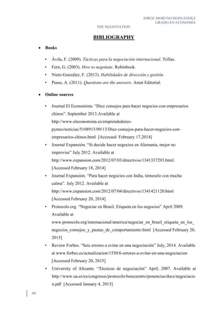 JORGE MORENO HERNÁNDEZ
GRADO EN ECONOMÍA
THE NEGOTIATION
49
BIBLIOGRAPHY
 Books
• Ávila, F. (2009). Tácticas para la negociación internacional. Trillas.
• Fern, G. (2003). How to negotiate. Robinbook.
• Nieto González, F. (2013). Habilidades de dirección y gestión.
• Pease, A. (2011). Questions are the answers. Amat Editorial.
 Online sources
• Journal El Economista. “Diez consejos para hacer negocios con empresarios
chinos”. September 2013.Available at
http://www.eleconomista.es/emprendedores-
pymes/noticias/5108915/09/13/Diez-consejos-para-hacer-negocios-con-
empresarios-chinos.html [Accessed February 17,2014]
• Journal Expansión. “Si decide hacer negocios en Alemania, mejor no
improvise” July 2012. Available at
http://www.expansion.com/2012/07/03/directivos/1341337293.html.
[Accessed February 18, 2014]
• Journal Expansión. “Para hacer negocios con India, tómeselo con mucha
calma”. July 2012. Available at
http://www.expansion.com/2012/07/04/directivos/1341421120.html
[Accessed February 20, 2014]
• Protocolo.org. “Negociar en Brasil. Etiqueta en los negocios” April 2009.
Available at
www.protocolo.org/internacional/america/negociar_en_brasil_etiqueta_en_los_
negocios_consejos_y_pautas_de_comportamiento.html [Accessed February 20,
2015]
• Review Forbes. “Seis errores a evitar en una negociación” July, 2014. Available
at www.forbes.es/actualizacion/1550/6-errores-a-evitar-en-una-negociacion
[Accessed February 20, 2015]
• University of Alicante. “Técnicas de negociación” April, 2007. Available at
http://www.ua.es/es/congresos/protocolo/6encuentro/ponencias/docs/negociacio
n.pdf [Accessed January 4, 2015]
 