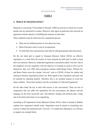 JORGE MORENO HERNÁNDEZ
GRADO EN ECONOMÍA
THE NEGOTIATION
5
PART I
2. WHAT IS NEGOTIATING?
Negotiate is concerning “Universidad of Alicante” (2007) an activity in which two or more
people who are interested in a matter. Moreover, they agree on particular rules and seek an
agreement with the objective of fulfilling the interests of each other.
Three conditions must be achieved to be a negotiation process:
 There are two different points of view about one issue.
 Both of the parts want to come to an agreement.
 To reach that, they communicate each other by sharing proposals and concessions.
On the one hand and in regard to European Business School (2014), an effective
negotiation is a result from the cession of some elements by both parts in order to keep
their own interests. Moreover, traditional negotiation is sometimes called “win-lose” due to
the toughness of every negotiator with the objective of winning as much as they can for
themselves. But, over 1980, three prestigious teachers called Roger Fisher, William Ury
and Bruce Patton arose the concept “win-win” such as CEFNE, (Centre for studies and
training in business negotiation), points out. With regard to this conception, each part will
be satisfied by obtaining benefits. Therefore, this is an excellent manner to avoid any
future conflicts. These three teachers were the co-founders of “Harvard Negotiation”.
On the other hand, the key to deal with success is the conversation. There are lots of
components that can affect the negotiation but the conversation, the phrases and the
language are the most successful ones. Nevertheless, feelings and emotions play a large
role in the final result when we are negotiating.
According to IE Negotiation Center (Business School, 2014), which is located to Madrid,
explains how negotiation should works. Negotiation must be based on researching new
sources to obtain the mentioned term “win-win”. To explain this affirmation, we will have
as support one example below:
 
