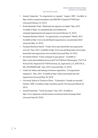 JORGE MORENO HERNÁNDEZ
GRADO EN ECONOMÍA
THE NEGOTIATION
50
• Journal Expansión. “La negociación en equipos” August, 2005. Available at
http://archivo.expansionyempleo.com/2005/08/12/opinion/977092.html
[Accessed February 22, 2015]
• Portal Santander Trade. “Relaciones de negocios con Japón” May, 2015.
Available at https://es.santandertrade.com/establecerse-
extranjero/japon/practica-de-negocio [Accessed February 22, 2015]
• European Business School. “La negociación y sus principios” March, 2013.
Available at http://www.een.edu/blog/la-negociacion-y-sus-principios.html
[Accessed May 18, 2015]
• European Business School. “Cuatro claves para desarrollar una negociación
win-win” June, 2014. Available at http://www.een.edu/blog/cuatro-claves-para-
desarrollar-una-negociacion-win-win.html [Accessed May 18, 2015]
• Investment School. “Cómo conseguir lo que quieras”. Available at
http://cursos.laescueladeinversion.com/C%C3%B3mo%20conseguir_T%C3%A
9cnicas%20_Negociaci%C3%B3n/tecnicas_de_negociacion_LA_ESCUELA_
DE_INVERSION.pdF June, 2010. [Accessed May 18, 2015]
• Centre for studies and training in business negotiation. “La negociación
integrativa”. May, 2015. Available at http://cefne.com/metodo-harvard-
negociacion [Accessed May 20, 2015]
• University School of Tourism of Ibiza . “Laboratorio. Creando un mercado”.
October, 2009. Available at http://euroibiza.org/?p=165 [Accessed March 26,
2015]
• Journal Expansión. “Teoría de juegos” June, 2015. Availabe at
http://www.expansion.com/diccionario-economico/teoria-de-juegos.html.
[Accessed June 02, 2015]
 