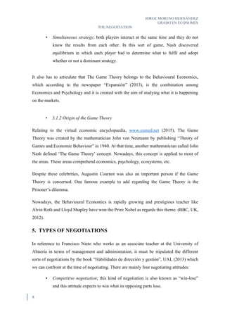 JORGE MORENO HERNÁNDEZ
GRADO EN ECONOMÍA
THE NEGOTIATION
8
• Simultaneous strategy; both players interact at the same time and they do not
know the results from each other. In this sort of game, Nash discovered
equilibrium in which each player had to determine what to fulfil and adopt
whether or not a dominant strategy.
It also has to articulate that The Game Theory belongs to the Behavioural Economics,
which according to the newspaper “Expansión” (2013), is the combination among
Economics and Psychology and it is created with the aim of studying what it is happening
on the markets.
• 3.1.2 Origin of the Game Theory
Relating to the virtual economic encyclopaedia, www.eumed.net (2015), The Game
Theory was created by the mathematician John von Neumann by publishing “Theory of
Games and Economic Behaviour” in 1940. At that time, another mathematician called John
Nash defined ‘The Game Theory’ concept. Nowadays, this concept is applied to most of
the areas. These areas comprehend economics, psychology, ecosystems, etc.
Despite these celebrities, Augustin Cournot was also an important person if the Game
Theory is concerned. One famous example to add regarding the Game Theory is the
Prisoner’s dilemma.
Nowadays, the Behavioural Economics is rapidly growing and prestigious teacher like
Alvin Roth and Lloyd Shapley have won the Prize Nobel as regards this theme. (BBC, UK,
2012).
5. TYPES OF NEGOTIATIONS
In reference to Francisco Nieto who works as an associate teacher at the University of
Almería in terms of management and administration, it must be stipulated the different
sorts of negotiations by the book “Habilidades de dirección y gestión”, UAL (2013) which
we can confront at the time of negotiating. There are mainly four negotiating attitudes:
• Competitive negotiation; this kind of negotiation is also known as “win-lose”
and this attitude expects to win what its opposing parts lose.
 