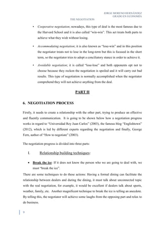 JORGE MORENO HERNÁNDEZ
GRADO EN ECONOMÍA
THE NEGOTIATION
9
• Cooperative negotiation; nowadays, this type of deal is the most famous due to
the Harvard School and it is also called “win-win”. This act treats both parts to
achieve what they wish without losing.
• Accommodating negotiation; it is also known as “lose-win” and in this position
the negotiator treats not to lose in the long-term but this is focused in the short
term, so the negotiator tries to adopt a conciliatory stance in order to achieve it.
• Avoidable negotiation; it is called “lose-lose” and both opponents opt not to
choose because they reckon the negotiation is spoiled and it will carry out bad
results. This type of negotiation is normally accomplished when the negotiator
comprehend they will not achieve anything from the deal.
PART II
6. NEGOTIATION PROCESS
Firstly, it needs to create a relationship with the other part, trying to produce an effective
and fluently communication. It is going to be shown below how a negotiation progress
works in regard to “Universidad Rey Juan Carlos” (2003), the famous blog “Englishtown”
(2012), which is led by different experts regarding the negotiation and finally, George
Fern, author of “How to negotiate” (2003).
The negotiation progress is divided into three parts:
I. Relationship building techniques:
 Break the ice: If it does not know the person who we are going to deal with, we
must “break the ice”.
There are some techniques to do these actions: Having a formal dining can facilitate the
relationship between dealers and during the dining, it must talk about unconnected topic
with the real negotiation, for example, it would be excellent if dealers talk about sports,
weather, family, etc. Another magnificent technique to break the ice is telling an anecdote.
By telling this, the negotiator will achieve some laughs from the opposing part and relax to
do business.
 