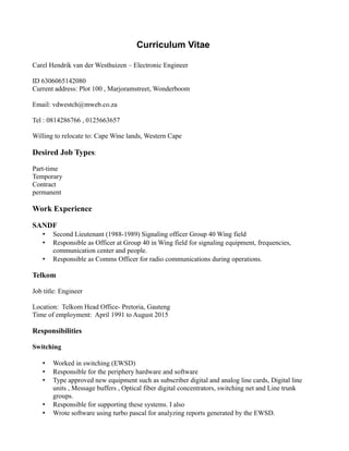 Curriculum Vitae
Carel Hendrik van der Westhuizen – Electronic Engineer
ID 6306065142080
Current address: Plot 100 , Marjoramstreet, Wonderboom
Email: vdwestch@mweb.co.za
Tel : 0814286766 , 0125663657
Willing to relocate to: Cape Wine lands, Western Cape
Desired Job Types:
Part-time
Temporary
Contract
permanent
Work Experience
SANDF
• Second Lieutenant (1988-1989) Signaling officer Group 40 Wing field
• Responsible as Officer at Group 40 in Wing field for signaling equipment, frequencies,
communication center and people.
• Responsible as Comms Officer for radio communications during operations.
Telkom
Job title: Engineer
Location: Telkom Head Office- Pretoria, Gauteng
Time of employment: April 1991 to August 2015
Responsibilities
Switching
• Worked in switching (EWSD)
• Responsible for the periphery hardware and software
• Type approved new equipment such as subscriber digital and analog line cards, Digital line
units , Message buffers , Optical fiber digital concentrators, switching net and Line trunk
groups.
• Responsible for supporting these systems. I also
• Wrote software using turbo pascal for analyzing reports generated by the EWSD.
 