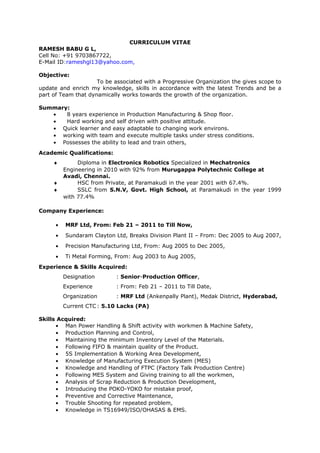 CURRICULUM VITAE
RAMESH BABU G L,
Cell No: +91 9703867722,
E-Mail ID:rameshgl13@yahoo.com,
Objective:
To be associated with a Progressive Organization the gives scope to
update and enrich my knowledge, skills in accordance with the latest Trends and be a
part of Team that dynamically works towards the growth of the organization.
Summary:
• 8 years experience in Production Manufacturing & Shop floor.
• Hard working and self driven with positive attitude.
• Quick learner and easy adaptable to changing work environs.
• working with team and execute multiple tasks under stress conditions.
• Possesses the ability to lead and train others,
Academic Qualifications:
♦ Diploma in Electronics Robotics Specialized in Mechatronics
Engineering in 2010 with 92% from Murugappa Polytechnic College at
Avadi, Chennai.
♦ HSC from Private, at Paramakudi in the year 2001 with 67.4%.
♦ SSLC from S.N.V, Govt. High School, at Paramakudi in the year 1999
with 77.4%
Company Experience:
• MRF Ltd, From: Feb 21 – 2011 to Till Now,
• Sundaram Clayton Ltd, Breaks Division Plant II – From: Dec 2005 to Aug 2007,
• Precision Manufacturing Ltd, From: Aug 2005 to Dec 2005,
• Ti Metal Forming, From: Aug 2003 to Aug 2005,
Experience & Skills Acquired:
Designation : Senior-Production Officer,
Experience : From: Feb 21 – 2011 to Till Date,
Organization : MRF Ltd (Ankenpally Plant), Medak District, Hyderabad,
Current CTC: 5.10 Lacks (PA)
Skills Acquired:
• Man Power Handling & Shift activity with workmen & Machine Safety,
• Production Planning and Control,
• Maintaining the minimum Inventory Level of the Materials.
• Following FIFO & maintain quality of the Product.
• 5S Implementation & Working Area Development,
• Knowledge of Manufacturing Execution System (MES)
• Knowledge and Handling of FTPC (Factory Talk Production Centre)
• Following MES System and Giving training to all the workmen,
• Analysis of Scrap Reduction & Production Development,
• Introducing the POKO-YOKO for mistake proof,
• Preventive and Corrective Maintenance,
• Trouble Shooting for repeated problem,
• Knowledge in TS16949/ISO/OHASAS & EMS.
 