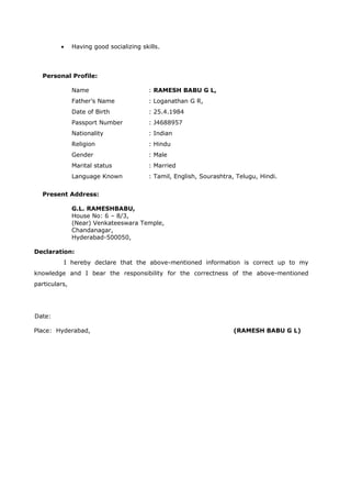 • Having good socializing skills.
Personal Profile:
Name : RAMESH BABU G L,
Father’s Name : Loganathan G R,
Date of Birth : 25.4.1984
Passport Number : J4688957
Nationality : Indian
Religion : Hindu
Gender : Male
Marital status : Married
Language Known : Tamil, English, Sourashtra, Telugu, Hindi.
Present Address:
G.L. RAMESHBABU,
House No: 6 – 8/3,
(Near) Venkateeswara Temple,
Chandanagar,
Hyderabad-500050,
Declaration:
I hereby declare that the above-mentioned information is correct up to my
knowledge and I bear the responsibility for the correctness of the above-mentioned
particulars,
Date:
Place: Hyderabad, (RAMESH BABU G L)
 