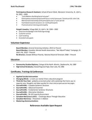 Ruth MacDonald (709) 758-4284
2
Participatory Research Assistant, School of Social Work, Memorial University, St. John’s,
NL 2002 – 2009
 “Lone Mothers BuildingSocial Inclusion”
 ParticipatoryresearchprojectwithfocusinonlyVancouver,TorontoandSt.John’sNL
 Maintainedrelationshipswithparticipantsovera7 year period
 Facilitatedresearchsessions1-on-1withparticipants
 Practicedactive listeningandempathy
People’s Jewelry, Village Mall, St. John’s, NL 1994 – 2002
 Extensive knowledgeinthe fieldof gemology
 Customerservice
 Cash handling
 Exceededsalesgoals
Volunteer Experience
Board Member, Cervical Screening Initiative, 2014 to Present
Board Member, Canadian Mental Health Association, “Not Myself Today” Campaign, St.
John’s NL, 2010 – Present
NL Director, Canada Without Poverty, National Board of Directors 2008 – Present
Education
 Community Studies Diploma, College of the North Atlantic, Stephenville, NL 1989
 High School Graduate, Elwood Regional High, Deer Lake, NL 1986
Certificates, Trainings & Conferences
 Applied Suicide Intervention
 Changing Minds – a multi use mental illness education program
 Think On Your Feet – globally acclaimed verbal skills workshop that trains you to
organize your thoughts and ideas quickly for clear concise persuasive messages
 CourseParkNL – Complex Sentence Structure
 CourseParkNL – Advanced Grammer
 CourseParkNL – Fundamental Sentence Structures
 CourseParkNL – Alternative Solutions
 CourseParkNL – NL HR Capacity Assessment
 Canadian Red Cross C.A.R.E. – Challenge Abuse Through Education
 Canadian Red Cross – Prevention in Motion
 Mastering eCommunications
References Available Upon Request
 