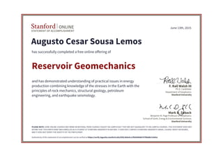 STATEMENT OF ACCOMPLISHMENT
Stanford ONLINE
Stanford University
Benjamin M. Page Professor of Geophysics
School of Earth, Energy & Environmental Sciences
Mark D. Zoback
Stanford University
Ph.D. Candidate
Department of Geophysics
F. Rall Walsh III
June 13th, 2015
Augusto Cesar Sousa Lemos
has successfully completed a free online offering of
Reservoir Geomechanics
and has demonstrated understanding of practical issues in energy
production combining knowledge of the stresses in the Earth with the
principles of rock mechanics, structural geology, petroleum
engineering, and earthquake seismology.
PLEASE NOTE: SOME ONLINE COURSES MAY DRAW ON MATERIAL FROM COURSES TAUGHT ON-CAMPUS BUT THEY ARE NOT EQUIVALENT TO ON-CAMPUS COURSES. THIS STATEMENT DOES NOT
AFFIRM THAT THIS PARTICIPANT WAS ENROLLED AS A STUDENT AT STANFORD UNIVERSITY IN ANY WAY. IT DOES NOT CONFER A STANFORD UNIVERSITY GRADE, COURSE CREDIT OR DEGREE,
AND IT DOES NOT VERIFY THE IDENTITY OF THE PARTICIPANT.
Authenticity of this statement of accomplishment can be verified at https://verify.lagunita.stanford.edu/SOA/360e4c11f9d340688797f6bdbe7a565a
 