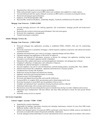  Negotiated fees with agents to ensure company profitability. 
 Made outbound calls to agents to ensure BPO orders were confirmed and completed in a timely manner. 
 Answered inbound calls from agents asking for assistance on BPO orders or assistance accessing the website. 
 Monitored and managed agent performance. 
 Employee of the Month September 2008. 
 Received Elite Award for Excellence, Leadership, Integrity, Teamwork and Enthusiasm November 2008. 
Mortgage Loan Processor – 2/2009-12-2009 
 Assisted mortgage processor with ordering appraisals, t itle commitments, mortgage payoffs and homeowner's 
insurance. 
 Requested sales contracts and closing agent information from real estate agents. 
 Reviewed title commitments and appraisals. 
 Tracked loan progress using Excel. 
Atlantic Mortgage Services, Inc. 
Mortgage Loan Processor – 1/2003-2/2008 
 Processed mortgage loan applications according to established FNMA, FHLMC, FHA and VA underwriting 
guidelines. 
 Processed construction to permanent mortgages, ordered required compliance inspections and ordered and tracked 
construction draws. 
 Submitted and tracked loans, gave status to customers, supported manager and loan officers. 
 Uploaded mortgage loan applications to DO and LP for approval. 
 Collected and analyzed all information necessary to process the mortgage loan application including income 
documents, asset documents, appraisal and title commitment. 
 Opened loan files, pulled credit reports and entered application information into mortgage loan software. 
 Completed verifications of employment and verifications of deposits. 
 Submitted all collected information to underwriter. 
 Ensured compliance was met for state and federal laws and bank lending policies , including GFE, TILA, RESPA. 
 Ordered and reviewed title commitments, appraisals and homeowner’s insurance policies. 
 Coordinated loan closings with all parties. 
 Pulled loan closing documents and ordered loan funding. 
 Explained disclosures and closing documents to customers. 
 Ensured accuracy of all documentation. 
 Reviewed and shipped closed loan files and cured file deficiencies. 
 Contacted HOAs to complete HOA questionnaires and to obtain budget and by -laws. 
 Reviewed documents to ensure HOA met the guidelines of the inves tor. 
 Compiled and maintained Excel spreadsheet showing closed loans and fees collected. 
 Maintained relationships with customers and business partners. 
 Resolved any issues that arose during the loan process and after loan closings via email, telephone and in person. 
 Maintained open communication with loan officers and other office personnel to ensure the loan process flowed 
smoothly. 
 Performed notary services as required. 
Site Service Corporation 
Contract Support Assistant - 7/2000 – 5/2002 
 Supported the contracts department. 
 Responsible for draft ing, negotiating, executing and managing maintenance contracts for more than 2000 remote 
BellSouth facilities within four states. 
 Drafted and managed requests for proposals (RFPs), performed vendor financial stability analyses and drafted all 
provisions associated with contracts for grounds and facility maintenance. 
 Actively managed contract performance to ensure subcontracted services were provided in accordance with contra ct 
 