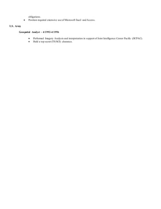 obligations. 
 Position required extensive use of Microsoft Excel and Access. 
U.S. Army 
Geospatial Analyst – 4/1992-4/1996 
 Performed Imagery Analysis and interpretation in support of Joint Intelligence Center Pacific (JICPAC). 
 Held a top secret (TS/SCI) clearance. 
