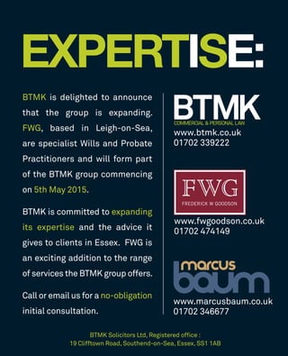 ­­
BTMK is delighted to announce
that the group is expanding.
FWG, based in Leigh-on-Sea,
are specialist Wills and Probate
Practitioners and will form part
of the BTMK group commencing
on 5th May 2015.
BTMK is committed to expanding
its expertise and the advice it
gives to clients in Essex. FWG is
an exciting addition to the range
of services the BTMK group offers.
Call or email us for a no-obligation
initial consultation.
EXPERTISE:P
www.btmk.co.uk
01702 339222
www.marcusbaum.co.uk
01702 346677
www.fwgoodson.co.uk
01702 474149
BTMK Solicitors Ltd, Registered ofﬁce :
19 Clifftown Road, Southend-on-Sea, Essex, SS1 1AB
 