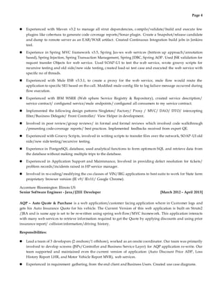 Page 4
 Experienced with Maven v3.2 to manage all strut dependencies, compile/validate/build and execute few
plugins like cobertura to generate code coverage reports/Sonar plugin. Create a Snapshot/release candidate
and dump to remote server as an EAR/WAR artifact. Created Continuous Integration build jobs in Jenkins
tool.
 Experience in Spring MVC framework v3.5, Spring Jax-ws web services (bottom up approach/annotation
based), Spring Injection, Spring Transaction Management, Spring JDBC, Spring AOP. Used JSR validation for
request transfer Objects for web service. Used SOAP-UI to test the web service, wrote groovy scripts for
recursive testing and old side/new side testing, created load-ui test case and executed the web service with
specific no of threads.
 Experienced with Mule ESB v3.3.1, to create a proxy for the web service, mule flow would route the
application to specific SEI based on the call. Modified mule-config file to log failure message occurred during
flow execution.
 Experienced with IBM WSRR (Web sphere Service Registry & Repository), created service description/
service contract/ configured service/mule endpoints/ configured all consumers to my service contract.
 Implemented the following design patterns Singleton/ Factory/ Proxy / MVC/ DAO/ DTO/ intercepting
filter/Business Delegate/ Front Controller/ View Helper in development.
 Involved in peer review/group reviews/ in formal and formal reviews which involved code walkthrough
/presenting code-coverage reports/ best practices. Implemented feedbacks received from expert QE.
 Experienced with Groovy Scripts, involved in writing scripts to transfer files over the network, SOAP-UI old
side/new side testing/recursive testing.
 Experience in PostgreSQL database, used analytical functions to form optimum SQL and retrieve data from
the database without making multiple trips to the database.
 Experienced in Application Support and Maintenance, Involved in providing defect resolution for tickets/
problem records/incidents raised in HP service manager.
 Involved in re-coding/modifying the css classes of VIN/IRG applications to best suite to work for State farm
proprietary browser version (IE v9/ IEv11/ Google Chrome).
Accenture Bloomington Illinois US
Senior Software Engineer - Java / J2EE Developer [March 2012 – April 2013]
AQP – Auto Quote & Purchase is a web application/customer facing application where in Customer logs and
gets his Auto Insurance Quote for his vehicle. The Current Version of this web application is built on Struts2
/JRA and is same app is set to be re-written using spring web flow/MVC framework. This application interacts
with many web services to retrieve information required to get the Quote by applying discounts and using prior
insurance report/ collision information/driving history.
Responsibilities:
 Lead a team of 3 developers (2 onshore/1 offshore), worked as an onsite coordinator. Our team was primarily
involved to develop screens (JSPs/Controller and Business Service Layer) for AQP application re-write. Our
team supported and maintained even the current version of application (Auto Discount Price ADP, Loss
History Report LHR, and Motor Vehicle Report MVR), web services.
 Experienced in requirement gathering, from the end client and Business Users. Created use case diagrams.
 