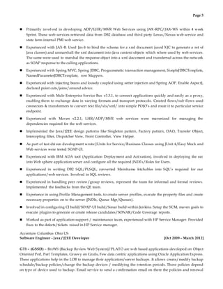Page 5
 Primarily involved in developing ADP/LHR/MVR Web Services using JAX -RPC/JAX-WS within 4 week
Sprint. These web services retrieved data from DB2 database and third party Lexus/Nexus web service and
state farm internal PMI web service.
 Experienced with JAX-B. Used Jax-b to bind the schema for a xml document (used XJC to generate a set of
Java classes) and unmarshall the xml document into Java content objects which where used by web services.
The same were used to marshal the response object into a xml document and transferred across the network
as SOAP response to the calling applications.
 Experienced with Spring MVC, Spring JDBC, Programmatic transaction management, SimpleJDBCTemplate,
NamedParameterJDBCTemplate, row Mappers.
 Experienced with injecting beans and loosely coupled using setter injection and Spring AOP. Enable AspectJ,
declared point cuts/joins/around advice.
 Experienced with Mule Enterprise Service Bus v3.3.1, to connect applications quickly and easily as a proxy,
enabling them to exchange data in varying formats and transport protocols. Created flows/sub flows used
connectors & transformers to convert text file/xls/xml/ into simple POJO’s and route it to particular service
endpoint.
 Experienced with Maven v2.2.1, LHR/ADP/MVR web services were mavenized for managing the
dependencies required for the web services.
 Implemented the Java/J2EE design patterns like Singleton pattern, Factory pattern, DAO, Transfer Object,
Intercepting filter, Dispatcher View, Front Controller, View Helper.
 As part of test-driven development wrote JUnits for Service/Business Classes using JUnit 4/Easy Mock and
Web services were tested SOAP-UI.
 Experienced with IBM ADA tool (Application Deployment and Activation), involved in deploying the ear
into Web sphere application server and configure all the required JNDI’s/Roles for Users.
 Experienced in writing DB2 SQL/PLSQL, converted Mainframe fetchables into SQL’s required for our
applications/web services. Involved in SQL reviews.
 Experienced in handling peer review/group reviews, represent the team for informal and formal reviews.
Implemented the feedbacks from the QE team.
 Experience in using Profile Management tools, to create server profiles, execute the property files and create
necessary properties on to the server (JNDIs, Queue Mgr/Queues).
 Involved in configuring CI build/SOAP-UI build/Sonar build within Jenkins. Setup the SCM, maven goals to
execute plugins to generate or create release candidates/SONAR/Code Coverage reports.
 Worked as part of application support / maintenance team, experienced with HP Service Manager. Provided
fixes to the defects/tickets raised in HP Service manager.
Accenture Columbus Ohio US
Software Engineer - Java / J2EE Developer [Oct 2009 – March 2012]
GTI – (GSSD) – BreWS (Backup Review Web System)/PLATO are web based applications developed on Object
Oriented Perl, Perl Templates, Groovy on Grails, Few data centric applications using Oracle Application Express.
These applications help in the LOB to manage their application/server backups. It allows create/modify backup
schedule/backup policies/change the backup devices / modifying the retention periods. These policies depend
on type of device used to backup. Email service to send a confirmation email on there the policies and renewal
 