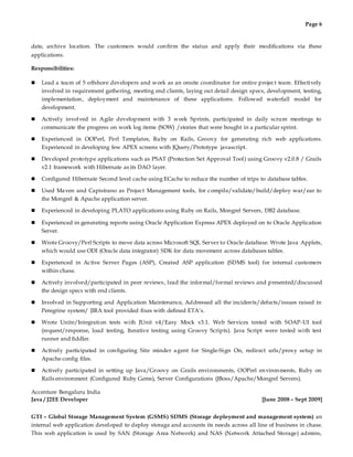Page 6
date, archive location. The customers would confirm the status and apply their modifications via these
applications.
Responsibilities:
 Lead a team of 5 offshore developers and work as an onsite coordinator for entire project team. Effectively
involved in requirement gathering, meeting end clients, laying out detail design specs, development, testing,
implementation, deployment and maintenance of these applications. Followed waterfall model for
development.
 Actively involved in Agile development with 3 week Sprints, participated in daily scrum meetings to
communicate the progress on work log items (SOW) /stories that were bought in a particular sprint.
 Experienced in OOPerl, Perl Templates, Ruby on Rails, Groovy for generating rich web applications.
Experienced in developing few APEX screens with JQuery/Prototype javascript.
 Developed prototype applications such as PSAT (Protection Set Approval Tool) using Groovy v2.0.8 / Grails
v2.1 framework with Hibernate as its DAO layer.
 Configured Hibernate Second level cache using ECache to reduce the number of trips to database tables.
 Used Maven and Capistrano as Project Management tools, for compile/validate/build/deploy war/ear to
the Mongrel & Apache application server.
 Experienced in developing PLATO applications using Ruby on Rails, Mongrel Servers, DB2 database.
 Experienced in generating reports using Oracle Application Express APEX deployed on to Oracle Application
Server.
 Wrote Groovy/Perl Scripts to move data across Microsoft SQL Server to Oracle database. Wrote Java Applets,
which would use ODI (Oracle data integrator) SDK for data movement across databases tables.
 Experienced in Active Server Pages (ASP), Created ASP application (SDMS tool) for internal customers
within chase.
 Actively involved/participated in peer reviews, lead the informal/formal reviews and presented/discussed
the design specs with end clients.
 Involved in Supporting and Application Maintenance, Addressed all the incidents/defects/issues raised in
Peregrine system/ JIRA tool provided fixes with defined ETA’s.
 Wrote Unite/Integration tests with JUnit v4/Easy Mock v3.1. Web Services tested with SOAP-UI tool
(request/response, load testing, Iterative testing using Groovy Scripts). Java Script were tested with test
runner and fiddler.
 Actively participated in configuring Site minder agent for Single-Sign On, redirect urls/proxy setup in
Apache config files.
 Actively participated in setting up Java/Groovy on Grails environments, OOPerl environments, Ruby on
Rails environment (Configured Ruby Gems), Server Configurations (JBoss/Apache/Mongrel Servers).
Accenture Bengaluru India
Java / J2EE Developer [June 2008 – Sept 2009]
GTI – Global Storage Management System (GSMS) SDMS (Storage deployment and management system) an
internal web application developed to deploy storage and accounts its needs across all line of business in chase.
This web application is used by SAN (Storage Area Network) and NAS (Network Attached Storage) admins,
 