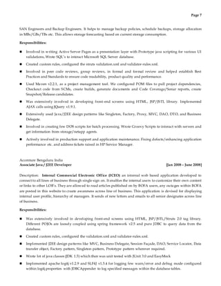 Page 7
SAN Engineers and Backup Engineers. It helps to manage backup policies, schedule backups, storage allocation
in MBs/GBs/TBs etc. This allows storage forecasting based on current storage consumption.
Responsibilities:
 Involved in writing Active Server Pages as a presentation layer with Prototype java scripting for various UI
validations, Wrote SQL’s to interact Microsoft SQL Server database.
 Created custom rules, configured the struts validation.xml and validator-rules.xml.
 Involved in peer code reviews, group reviews, in formal and formal review and helped establish Best
Practices and Standards to ensure code readability, product quality and performance.
 Used Maven v2.2.1, as a project management tool. We configured POM files to pull project dependencies,
Checkout code from SCMs, create builds, generate documents and Code Coverage/Sonar reports, create
Snapshot/Release candidates.
 Was extensively involved in developing front-end screens using HTML, JSP/JSTL library. Implemented
AJAX calls using JQuery v1.9.1.
 Extensively used Java/J2EE design patterns like Singleton, Factory, Proxy, MVC, DAO, DTO, and Business
Delegate.
 Involved in creating few DOS scripts for batch processing. Wrote Groovy Scripts to interact with servers and
get information from storage/netapp agents.
 Actively involved in production support and application maintenance. Fixing defects/enhancing application
performance etc. and address tickets raised in HP Service Manager.
Accenture Bengaluru India
Associate Java / J2EE Developer [Jan 2008 – June 2008]
Description: Internal Commercial Electronic Office (ICEO) an internal web based application developed to
connect to all lines of business through single sign on. It enables the internal users to customize their own content
or links to other LOB’s. They are allowed to read articles published on by BOFA users, any outages within BOFA
are posted in this website to create awareness across line of business. This application is devised for displaying
internal user profile, hierarchy of managers. It sends of new letters and emails to all senior designates across line
of business.
Responsibilities:
 Was extensively involved in developing front-end screens using HTML, JSP/JSTL/Struts 2.0 tag library.
Different POJOs are loosely coupled using spring framework v2.5 and pure JDBC to query data from the
database.
 Created custom rules, configured the validation.xml and validator-rules.xml.
 Implemented J2EE design patterns like MVC, Business Delegate, Session Façade, DAO, Service Locator, Data
transfer object, Factory pattern, Singleton pattern, Prototype pattern wherever required.
 Wrote lot of java classes (JDK 1.5) which then was unit tested with JUnit 3.0 and EasyMock
 Implemented apache log4j v1.2.9 and SLF4J v1.5.4 for logging few warn/error and debug mode configured
within log4j.properties with JDBCAppender to log specified messages within the database tables.
 