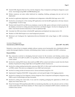 Page 8
 Created UML diagrams like Use Case, Activity diagrams, Class, Component and Sequence diagrams as part
of low –level design using VISIO and IBM Modeling tool.
 Written numerous ant tasks within build.xml for compiling, building, packaging into jars and war for
deployment.
 Involved in application deployment, installation and configuration within BEA Web logic server v10.0
 Involved in converting few of the existing ASP applications into Servlet/JSP applications with Ajax features
using prototype v2 and css tags.
 Worked with Oraclev9.0.0 and MS Access databases, wrote few SQL queries with joins to fetch records from
the database. Involved in writing procedures/functions and Oracle triggers. Involved in designing few db
tables. Used Oracle functions extensively to write an optimized SQL.
 Converted few MS Access forms to Servlet/JSP applications and deployed into tomcat server v5.0.
 Worked on UNIX Shell Scripts to run some background processes.
 Monitored and Configured the Applications/Servers/Scheduled Jobs using Nagios as JMX monitoring
system.
Accenture Bengaluru India
Associate Java / J2EE Developer [June 2007 – Dec 2007]
Worked in a team of four to integrate multiple software systems server functionality into a distributed software
system that managed telephone inventory and ticketing system. System was modeled with MVC architecture.
Responsibilities:
 Was extensively involved in developing front-end screens for the inventory and ticketing system using
HTML, Servlets v2.5 & JSP v2.1/JSTL v1.2 tag library. Wrote few CSS classes for arranging the application
screen content.
 Involved in creating DAO classes, that would use JDBC API to connect and retrieve records from the Oracle
database. Experienced writing simple SQL involving JOIN’s/Oracle functions etc.
 Involved in writing mailing functionality using Java Mail API v1.2, this email would send ticket information
as HTML content. This class was configured to a use AT&T mail server/port.
 Involved in writing servlets & business service classes and tested using JUnit v3.0.
 Implemented Singleton/DAO/MVC design pattern and used apache log4j v1.2 for logging purposes.
 Involved in creating Use Case diagrams, Activity diagrams, Class, Component and Sequence diagrams using
VISIO as part of initial design and spec documents.
 Involved in writing Ant v1.8.2 tasks, it was used for compiling, packaging the application as WAR’s and
deploy into Tomcat Server v5.0
 Wrote Perl Scripts/VB Script/Runnable JARs for transferring data/files over the network and few of these
scripts would interact with Oracle database v9. These scripts were scheduled in RDP windows scheduler and
crontab in linux servers.
 