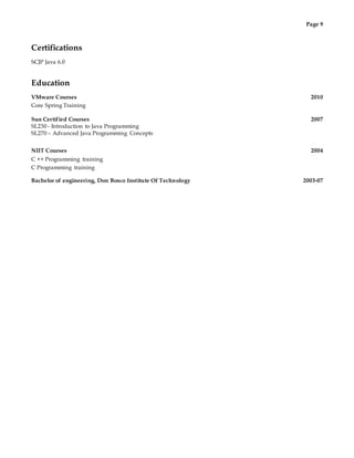 Page 9
Certifications
SCJP Java 6.0
Education
VMware Courses 2010
Core Spring Training
Sun Certified Courses 2007
SL230 - Introduction to Java Programming
SL270 – Advanced Java Programming Concepts
NIIT Courses 2004
C ++ Programming training
C Programming training
Bachelor of engineering, Don Bosco Institute Of Technology 2003-07
 