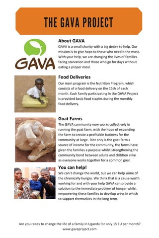 About GAVA
GAVA is a small charity with a big desire to help. Our
mission is to give hope to those who need it the most.
With your help, we are changing the lives of families
facing starvation and those who go for days without
eating a proper meal.
Food Deliveries
Our main program is the Nutrition Program, which
consists of a food delivery on the 15th of each
month. Each family participating in the GAVA Project
is provided basic food staples during the monthly
food delivery.
Goat Farms
The GAVA community now works collectively in
running the goat farm, with the hope of expanding
the farm to create a profitable business for the
community at large. Not only is the goat farm a
source of income for the community, the farms have
given the families a purpose whilst strengthening the
community bond between adults and children alike
as everyone works together for a common goal.
You can help!
We can´t change the world, but we can help some of
the chronically hungry. We think that is a cause worth
working for and with your help GAVA can provide a
solution to the immediate problem of hunger whilst
empowering these families to develop ways in which
to support themselves in the long term.
Are you ready to change the life of a family in Uganda for only 15 EU per month?
www.gavaproject.com
 