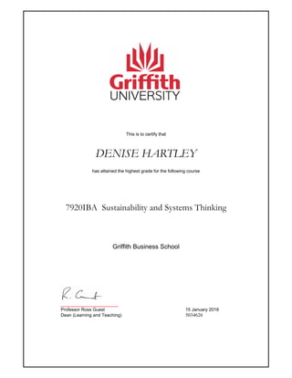 This is to certify that
DENISE HARTLEY
has attained the highest grade for the following course
7920IBA Sustainability and Systems Thinking
_______________________
Professor Ross Guest 15 January 2016
Dean (Learning and Teaching) 5034626
Griffith Business School
 