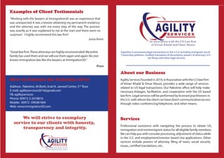 About our Business
Agility Services founded in 2014, inAssociation with the U.S law ﬁrm
of Vivian Khalaf & Omar Abuzir, provides a wide range of services
related to US legal transactions. Our Palestine ofﬁce will help make
necessary linkages, facilitation, and cooperation with the US based
law ﬁrm. Legal services will be performed by licensed practitioners in
the U.S. with whom the client can have direct communication/access
through video conferencing/telephone, and other means.
Services
Professional assistance with navigating the process to obtain US,
immigration and nonimmigrant status for all eligible family members.
We can help you with consular processing, adjustment of status while
in the U.S. and employment/investor based visa applications. Other
services include powers of attorney, ﬁling of taxes, social security
issues, certiﬁed translations, etc.
Expertise in processing legal transactions in the U.S.A including immigrant visa &
Citizenship petitions, certiﬁed translation of documents, powers of attorneys, U.S
tax ﬁlings and other legal services.
Examples of Client Testimonials
”Working with the lawyers at ImmigrationJD was an experience that
was unexpected. It was a breeze obtaining my permanent residency
and the attorney was with me every step of the way. The process
was exactly as it was explained to me at the start and there were no
surprises! I highly recommend this law ﬁrm”
Juma Amin
“Greatlawﬁrm.Theseattorneysarehighlyrecommended. Myentire
family has used them and we will use them again and again.No one
knows immigration law like the lawyers at ImmigrationJD.”
Peter
How to Contact the Palestine ofﬁce
Address: Palestine, Al-Bireh, Irsal St. Jameel Center, 3rd
ﬂoor
E-mail: agilityservices2014@gmail.com
FB: agilityservices
Phone: 00972-2-2418810
Mobile: 00972 -599381964
Web: www.immigrationJD.com
We will strive to exemplary
service to our clients with honesty,
transparency and integrity.
 