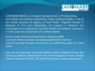 LANDMARK MEDIA is a company that specializes in TV Advertising,
Print Media and Outdoor Advertising. Today Landmark Media is one of
the fastest growing Ad Agency in Tamil Nadu. Originally formed in
Malaysia as ETA Star Advertising, our success in Malaysia has
encouraged us to expand our business model and establish a presence
in India under the brand name of Landmark Media.
Barely 6 years since its incorporated in February 2008,
Landmark Media is already successfully painting the Chennai
advertising scene through concessions and advertising rights on Volvo
Buses.
Now we are colouring, Tirunelveli Railway Station, Madurai Periyar Bus
Terminus, Madurai Mattuthavani Bus Terminus,Spensor Plaza, Kamala
Theater, Sathyam Cinemas, Sky Walk PVR Cinemas, Express Avenue etc.
 