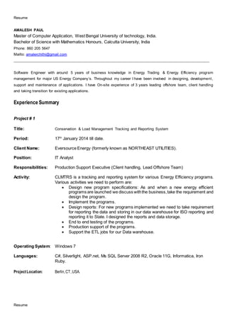 Resume
Resume
AMALESH PAUL
Master of Computer Application, West Bengal University of technology, India.
Bachelor of Science with Mathematics Honours, Calcutta University, India
Phone: 860 205 5647
Mailto: amalerchithi@gmail.com
______________________________________________________________________________________________________
Software Engineer with around 5 years of business knowledge in Energy Trading & Energy Efficiency program
management for major US Energy Company’s. Throughout my career I have been involved in designing, development,
support and maintenance of applications. I have On-site experience of 3 years leading offshore team, client handling
and taking transition for existing applications.
Experience Summary
Project # 1
Title: Conservation & Load Management Tracking and Reporting System
Period: 17th
January 2014 till date.
Client Name: Eversource Energy (formerly known as NORTHEAST UTILITIES).
Position: IT Analyst
Responsibilities: Production Support Executive (Client handling, Lead Offshore Team)
Activity: CLMTRS is a tracking and reporting system for various Energy Efficiency programs.
Various activities we need to perform are:
 Design new program specifications: As and when a new energy efficient
programs are launched we discuss withthe business,take the requirement and
design the program.
 Implement the programs.
 Design reports: For new programs implemented we need to take requirement
for reporting the data and storing in our data warehouse for ISO reporting and
reporting it to State. I designed the reports and data storage.
 End to end testing of the programs.
 Production support of the programs.
 Support the ETL jobs for our Data warehouse.
Operating System: Windows 7
Languages: C#, Silverlight, ASP.net, Ms SQL Server 2008 R2, Oracle 11G, Informatica, Iron
Ruby.
ProjectLocation: Berlin,CT,USA.
 