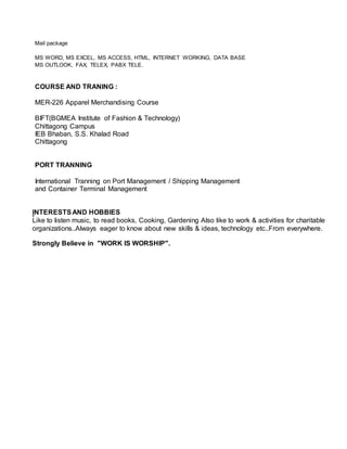 Mail package
MS WORD, MS EXCEL, MS ACCESS, HTML, INTERNET WORKING, DATA BASE
MS OUTLOOK, FAX, TELEX, PABX TELE.
COURSE AND TRANING :
MER-226 Apparel Merchandising Course
BIFT(BGMEA Institute of Fashion & Technology)
Chittagong Campus
IEB Bhaban, S.S. Khalad Road
Chittagong
PORT TRANNING
International Tranning on Port Management / Shipping Management
and Container Terminal Management
INTERESTSAND HOBBIES
Like to listen music, to read books, Cooking, Gardening Also like to work & activities for charitable
organizations..Always eager to know about new skills & ideas, technology etc..From everywhere.
Strongly Believe in "WORK IS WORSHIP".
 