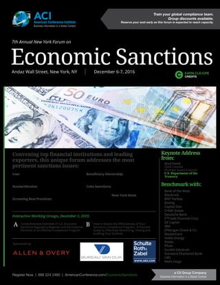Register Now | 888 224 2480 | AmericanConference.com/EconomicSanctions
a C5 Group Company
Business Information in a Global Context
Sponsored by
ACIAmerican Conference Institute
Business Information in a Global Context
Convening top financial institutions and leading
exporters, this unique forum addresses the most
pertinent sanctions issues:
Iran: Identifying allowed transactions and
leveraging potential business opportunities
associated with General Licenses H, I and J
Russia/Ukraine: How to make sectorial
sanctions operationally viable within your
compliance organization
Screening Best Practices: Special focus on
screening tools, how to mitigate false positives
and effectively allocate compliance resources
Beneficiary Ownership: How to apply the
50% rule and meet increasingly complex due
diligence requirements
Cuba Sanctions: How to validate sustainable
business
Status Update on New York State sanctions
regulatory and certification requirements
Register Now | 888 224 2480 | AmericanConference.com/EconomicSanctions
a C5 Group Company
Business Information in a Global Context
Train your global compliance team.
Group discounts available.
Reserve your seat early as this forum is expected to reach capacity.
7th Annual New York Forum on
Economic SanctionsAndaz Wall Street, New York, NY | December 6-7, 2016 EARN CLE/CPE
CREDITS
Interactive Working Groups, December 5, 2016:
Comprehensive Overview of U.S. Economic
Sanctions Regulatory Regimes and the Essential
Elements of an Effective Compliance Program
How to Assess the Effectiveness of Your
Sanctions Compliance Program: A Practical
Guide to Effectively Monitoring, Testing and
Auditing Your Controls
A B
Benchmark with:
Bank of the West
Blackrock
BNP Paribas
Boeing
Capital One
Crédit Suisse
Deutsche Bank
E*Trade Financial Corp
GE Capital
IBM
JPMorgan Chase & Co.
MasterCard
Noble Energy
Nokia
Pfizer
Société Générale
Standard Chartered Bank
UBS
Wells Fargo
Keynote Address
from:
Brad Smith
Chief Counsel
(Foreign Assets Control)
U.S. Department of the
Treasury
 