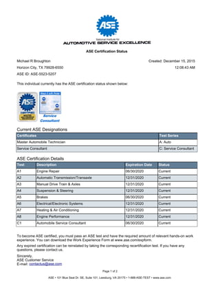 Current ASE Designations
Certificates Test Series
Master Automobile Technician A: Auto
Service Consultant C: Service Consultant
ASE Certification Details
Test Description Expiration Date Status
A1 Engine Repair 06/30/2020 Current
A2 Automatic Transmission/Transaxle 12/31/2020 Current
A3 Manual Drive Train & Axles 12/31/2020 Current
A4 Suspension & Steering 12/31/2020 Current
A5 Brakes 06/30/2020 Current
A6 Electrical/Electronic Systems 12/31/2020 Current
A7 Heating & Air Conditioning 12/31/2020 Current
A8 Engine Performance 12/31/2020 Current
C1 Automobile Service Consultant 06/30/2020 Current
To become ASE certified, you must pass an ASE test and have the required amount of relevant hands-on work
experience. You can download the Work Experience Form at www.ase.com/expform.
Any expired certification can be reinstated by taking the corresponding recertification test. If you have any
questions, please contact us.
Sincerely,
ASE Customer Service
E-mail: contactus@ase.com
This individual currently has the ASE certification status shown below:
Page 1 of 2
ASE • 101 Blue Seal Dr. SE, Suite 101, Leesburg, VA 20175 • 1-888-ASE-TEST • www.ase.com
Michael R Broughton
Horizon City, TX 79928-6550
ASE Certification Status
ASE ID: ASE-5523-5207
Created: December 15, 2015
12:08:43 AM
 