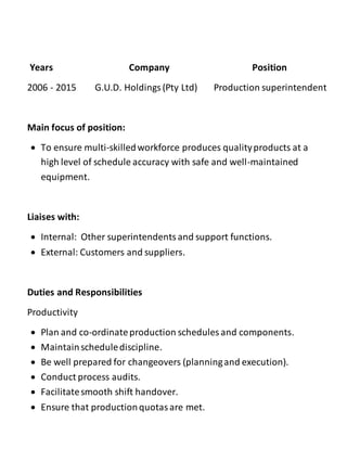 Years Company Position
2006 - 2015 G.U.D. Holdings(Pty Ltd) Production superintendent
Main focus of position:
 To ensure multi-skilledworkforce produces qualityproducts at a
high level of schedule accuracy with safe and well-maintained
equipment.
Liaises with:
 Internal: Other superintendentsand support functions.
 External: Customers and suppliers.
Duties and Responsibilities
Productivity
 Plan and co-ordinateproduction schedules and components.
 Maintainschedulediscipline.
 Be well prepared for changeovers (planningand execution).
 Conduct process audits.
 Facilitatesmooth shift handover.
 Ensure that productionquotasare met.
 