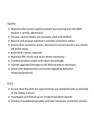 Quality
 Maintainthe current qualitysystems by ensuring that the QMS
System is strictly adhered to.
 Process control sheets are correctly used and verified.
 Record and analyse rejections and take corrective action.
 Ensure that corrective action, deviationsand concessions are closed
off (close loop).
 Raise ECR’s where required.
 MaintainSPC charts and react where necessary.
 Conduct product audits and report accordingly.
 Initiate upgrades/changes to QS Manualwhere necessary.
 Liaise with departments concerned regarding defective
materials/products.
S.H.E.
 Ensure that the OHS Act requirements are compliedwith as detailed
in the safety manual.
 Investigate and follow up on incident/accidentreports.
 Conduct housekeepingaudits and take necessary corrective actions.
 