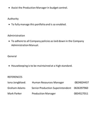  Assist the Production Manager in budget control.
Authority
 To fully manage this portfolioand is so enabled.
Administration
 To adhere to all Company policies as laid down in the Company
AdministrationManual.
General
 Housekeeping is to be maintainedat a high standard.
REFERENCES
Iona Jongbloed. Human Resources Manager 0824824437
Graham Adams SeniorProduction Superintendent 0636397960
Mark Parker Production Manager 0834527011
 