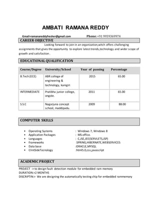 AMBATI RAMANA REDDY
Gmail=ramanareddyfresher@gmail.com Phone: +91 9959369974
CAREER OBJECTIVE
Looking forward to join in an organization,witch offers challenging
assignments that gives the opportunity to explore latest trends,technology and wider scope of
growth and satisfaction .
EDUCATIONALQUALIFICATION
Course/Degree University/School Year of passing Percentage
B.Tech (ECE) ABR college of
engineering &
technology, kanigiri
2015 65.00
INTERMEDIATE Pratibha junior college,
ongole.
2011 65.00
S.S.C Nagarjuna concept
school, maddipadu.
2009 88.00
COMPUTER SKILLS
• Operating Systems : Windows 7, Windows 8
• Application Packages : MS-office.
• Languages : C,JSE,JEE(SERVLETS,JSP)
• Frameworks :SPRING,HIBERNATE,WEBSERVICES
• Data base :ORACLE,MYSQL
• ClintSideTecnology :html5.0,css,javascript
ACADEMIC PROJECT
PROJECT :> to design fault detection module for embedded ram memory
DURATION:>2 MONTHS
DISCRIPTIN:> We are designing the automatically testing chip for embedded rammemory
 