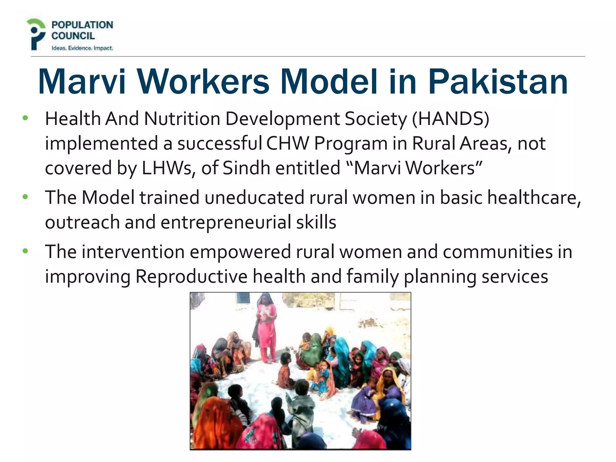 Marvi Workers Model in Pakistan
• Health And Nutrition Development Society (HANDS)
implemented a successfulCHW Program in Rural Areas, not
covered by LHWs, of Sindh entitled “Marvi Workers”
• The Model trained uneducated rural women in basic healthcare,
outreach and entrepreneurial skills
• The intervention empowered rural women and communities in
improving Reproductive health and family planning services
 