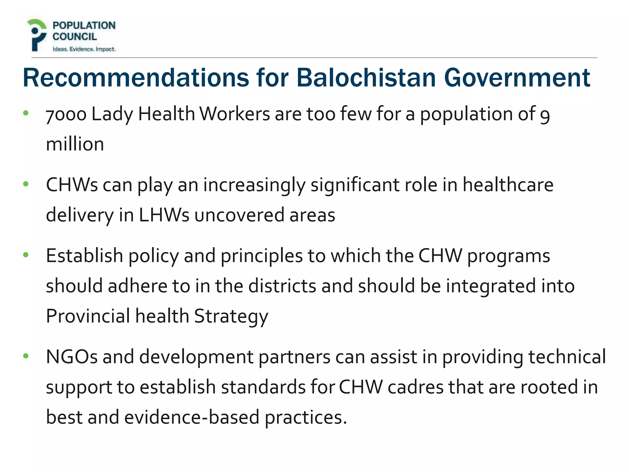 Recommendations for Balochistan Government
• 7000 Lady HealthWorkers are too few for a population of 9
million
• CHWs can play an increasingly significant role in healthcare
delivery in LHWs uncovered areas
• Establish policy and principles to which the CHW programs
should adhere to in the districts and should be integrated into
Provincial health Strategy
• NGOs and development partners can assist in providing technical
support to establish standards forCHW cadres that are rooted in
best and evidence-based practices.
 