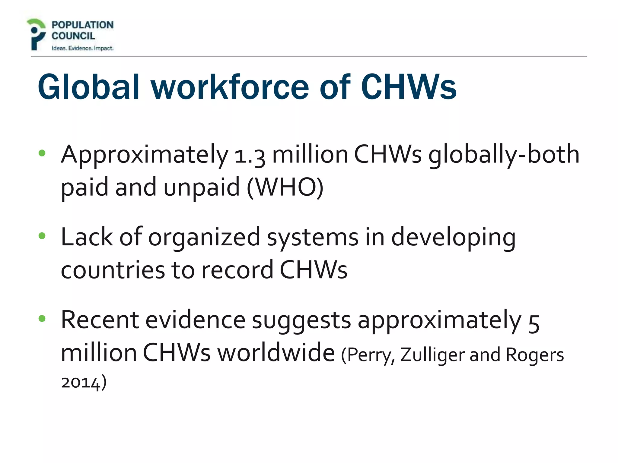 Global workforce of CHWs
• Approximately 1.3 million CHWs globally-both
paid and unpaid (WHO)
• Lack of organized systems in developing
countries to record CHWs
• Recent evidence suggests approximately 5
million CHWs worldwide (Perry, Zulliger and Rogers
2014)
 