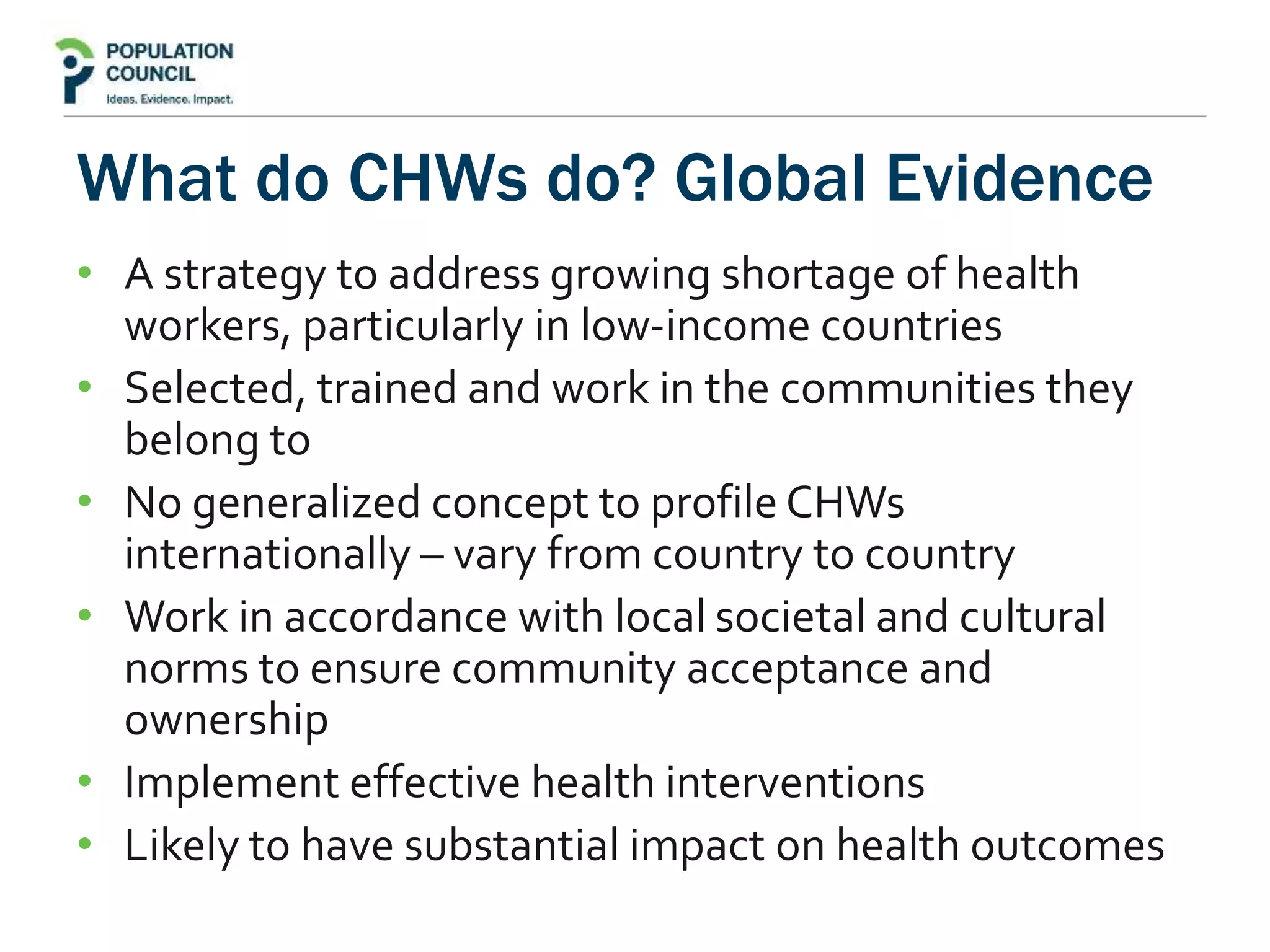 What do CHWs do? Global Evidence
• A strategy to address growing shortage of health
workers, particularly in low-income countries
• Selected, trained and work in the communities they
belong to
• No generalized concept to profile CHWs
internationally – vary from country to country
• Work in accordance with local societal and cultural
norms to ensure community acceptance and
ownership
• Implement effective health interventions
• Likely to have substantial impact on health outcomes
 
