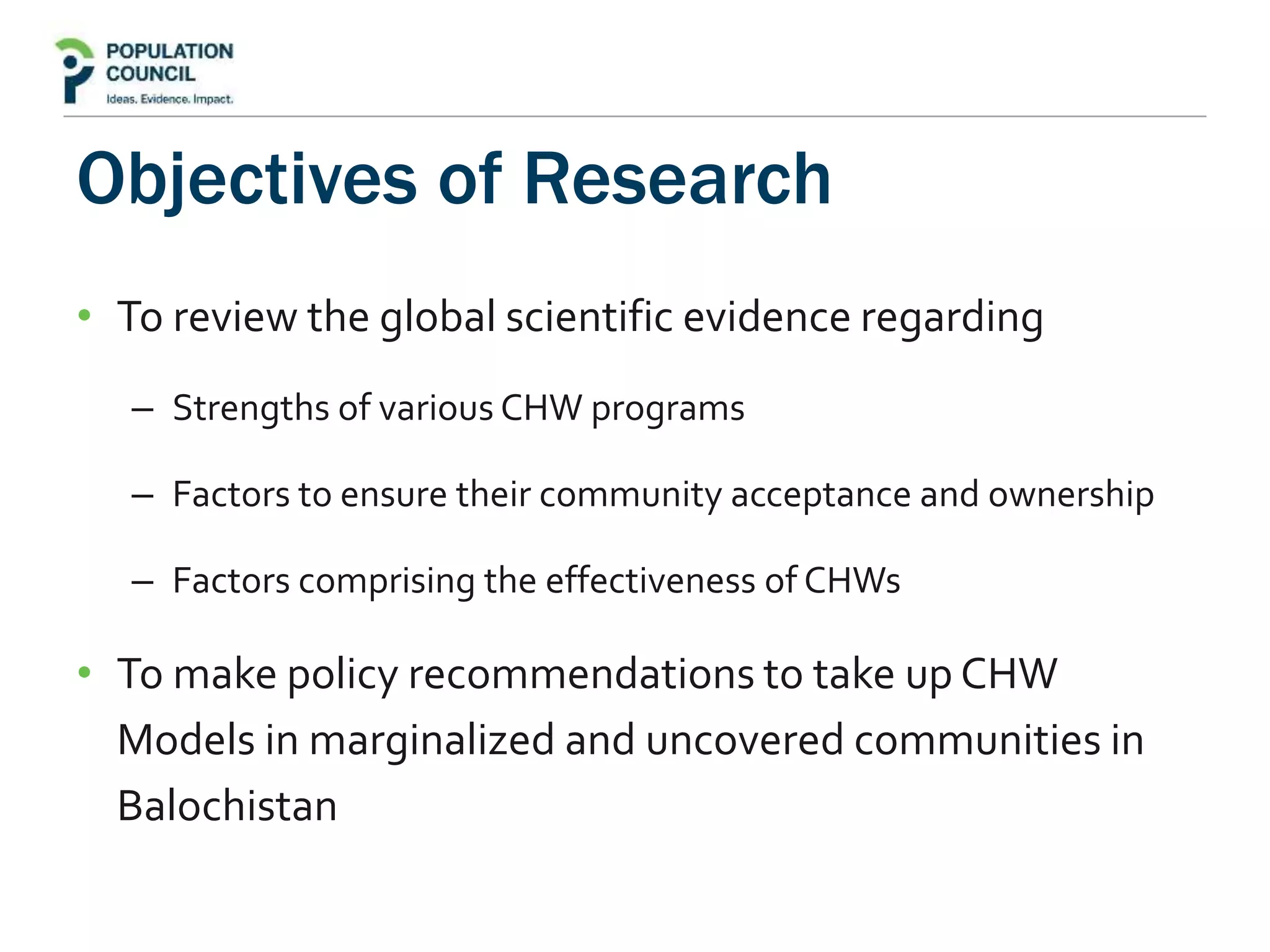 Objectives of Research
• To review the global scientific evidence regarding
– Strengths of various CHW programs
– Factors to ensure their community acceptance and ownership
– Factors comprising the effectiveness of CHWs
• To make policy recommendations to take up CHW
Models in marginalized and uncovered communities in
Balochistan
 