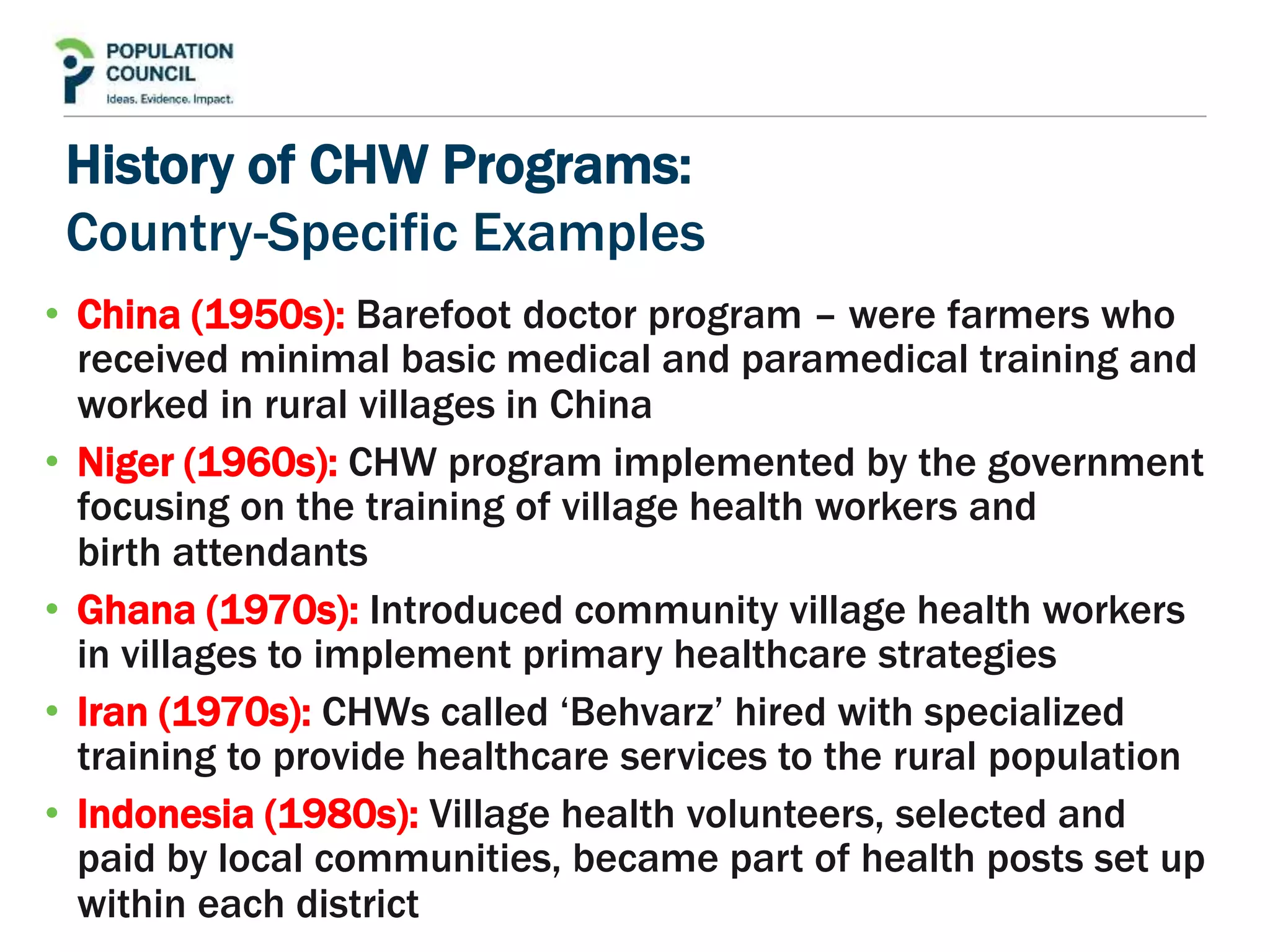 History of CHW Programs:
Country-Specific Examples
• China (1950s): Barefoot doctor program – were farmers who
received minimal basic medical and paramedical training and
worked in rural villages in China
• Niger (1960s): CHW program implemented by the government
focusing on the training of village health workers and
birth attendants
• Ghana (1970s): Introduced community village health workers
in villages to implement primary healthcare strategies
• Iran (1970s): CHWs called ‘Behvarz’ hired with specialized
training to provide healthcare services to the rural population
• Indonesia (1980s): Village health volunteers, selected and
paid by local communities, became part of health posts set up
within each district
 