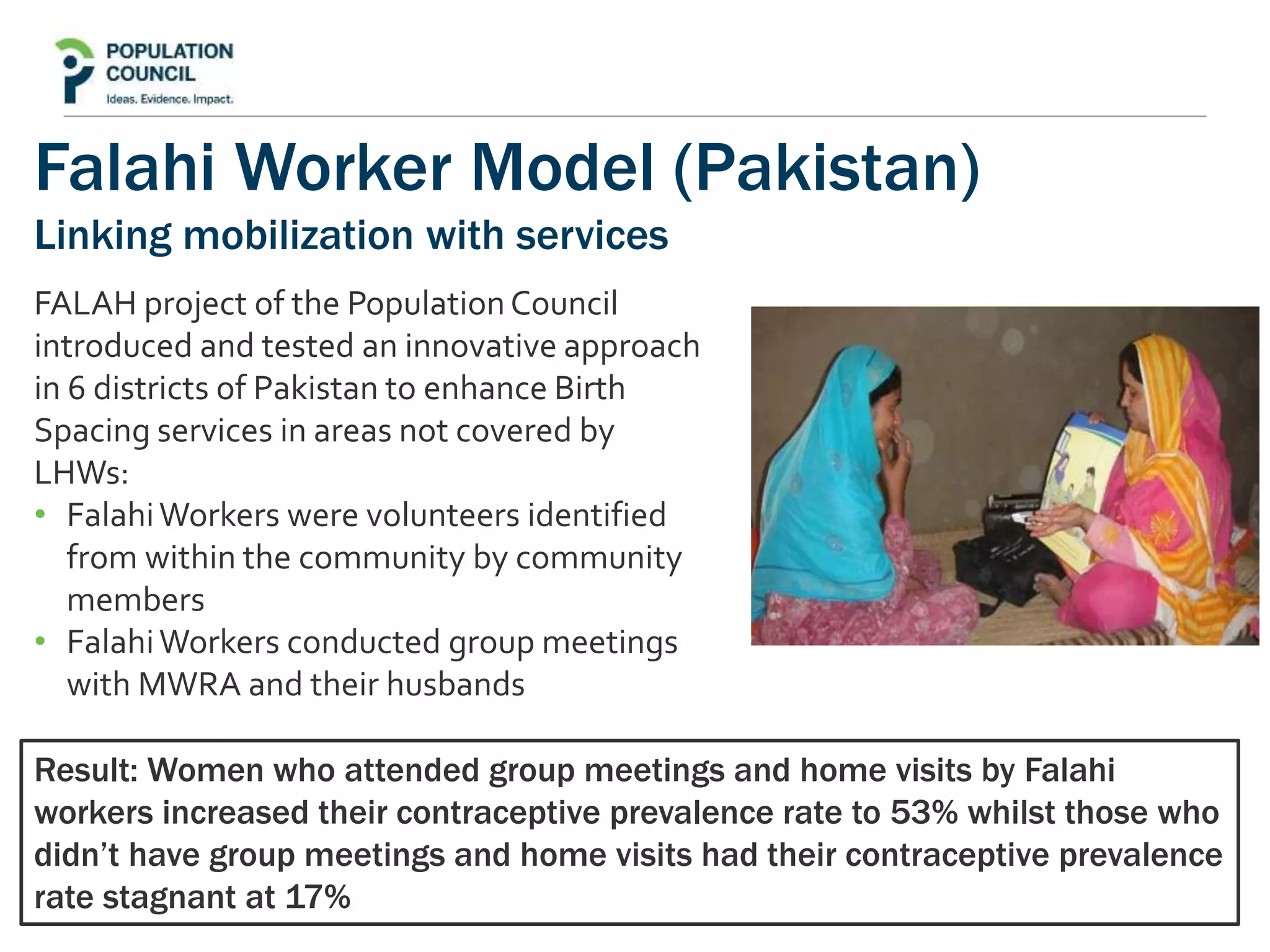Falahi Worker Model (Pakistan)
Linking mobilization with services
FALAH project of the PopulationCouncil
introduced and tested an innovative approach
in 6 districts of Pakistan to enhance Birth
Spacing services in areas not covered by
LHWs:
• FalahiWorkers were volunteers identified
from within the community by community
members
• FalahiWorkers conducted group meetings
with MWRA and their husbands
Result: Women who attended group meetings and home visits by Falahi
workers increased their contraceptive prevalence rate to 53% whilst those who
didn’t have group meetings and home visits had their contraceptive prevalence
rate stagnant at 17%
 