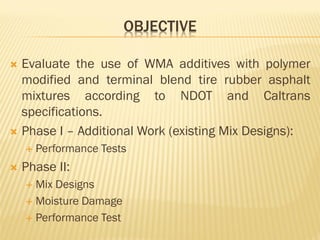 OBJECTIVE
 Evaluate the use of WMA additives with polymer
modified and terminal blend tire rubber asphalt
mixtures according to NDOT and Caltrans
specifications.
 Phase I – Additional Work (existing Mix Designs):
 Performance Tests
 Phase II:
 Mix Designs
 Moisture Damage
 Performance Test
 